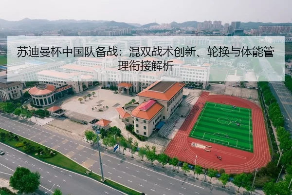 苏迪曼杯中国队备战：混双战术创新、轮换与体能管理衔接解析