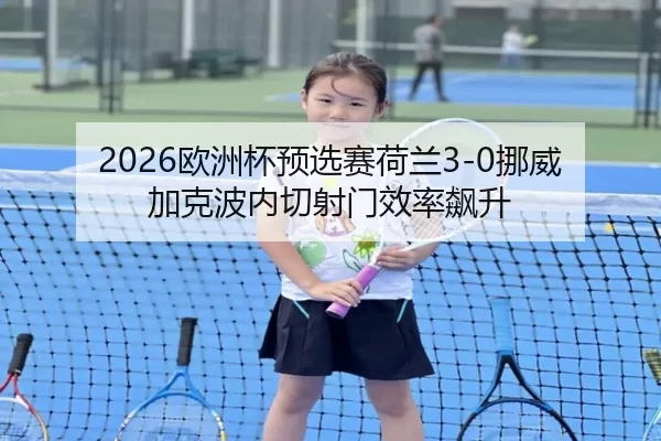 2026欧洲杯预选赛荷兰3-0挪威 加克波内切射门效率飙升